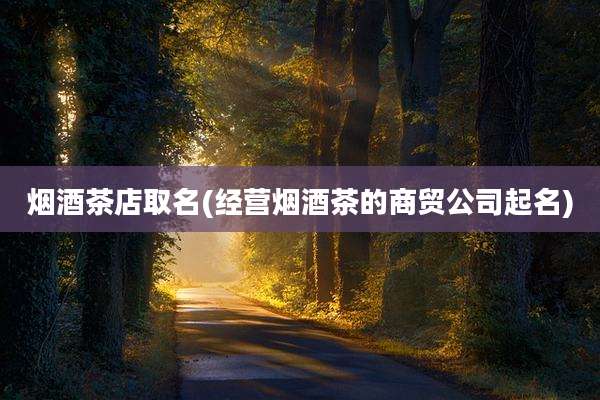 烟酒茶店取名(经营烟酒茶的商贸公司起名)
