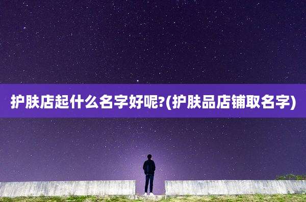 护肤店起什么名字好呢?(护肤品店铺取名字)