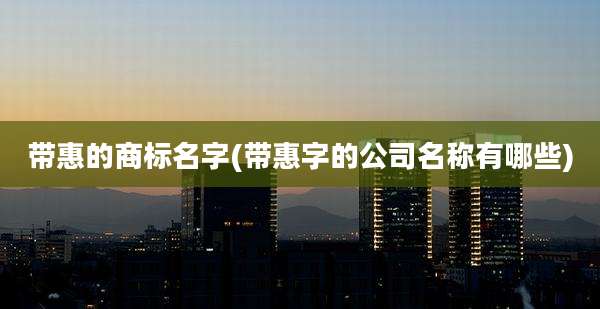 带惠的商标名字(带惠字的公司名称有哪些)