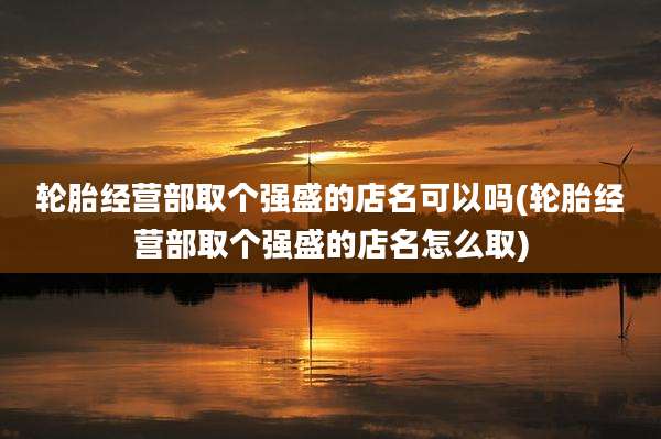 轮胎经营部取个强盛的店名可以吗(轮胎经营部取个强盛的店名怎么取)