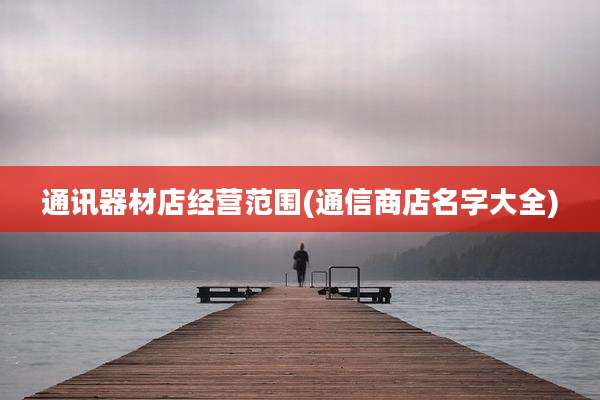 通讯器材店经营范围(通信商店名字大全)