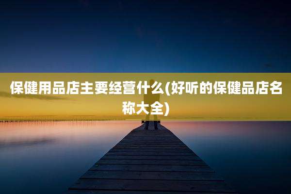 保健用品店主要经营什么(好听的保健品店名称大全)