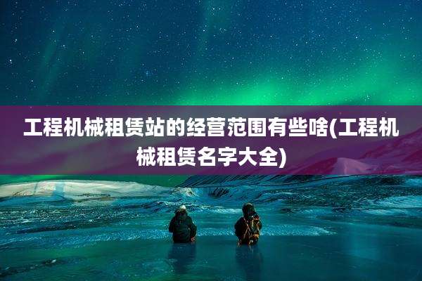 工程机械租赁站的经营范围有些啥(工程机械租赁名字大全)