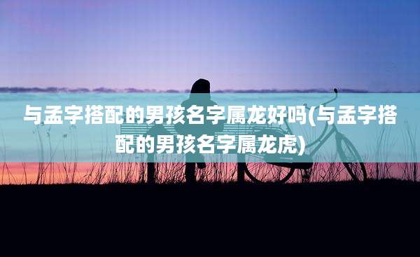 与孟字搭配的男孩名字属龙好吗(与孟字搭配的男孩名字属龙虎)