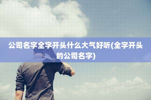 公司名字全字开头什么大气好听(全字开头的公司名字)