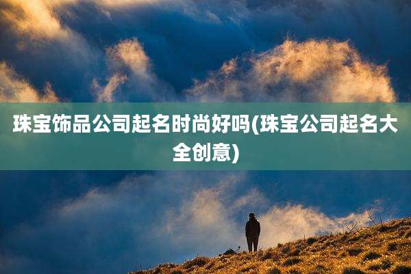 珠宝饰品公司起名时尚好吗(珠宝公司起名大全创意)