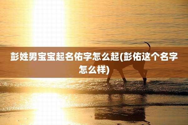 彭姓男宝宝起名佑字怎么起(彭佑这个名字怎么样)