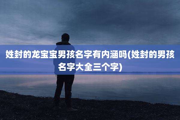姓封的龙宝宝男孩名字有内涵吗(姓封的男孩名字大全三个字)