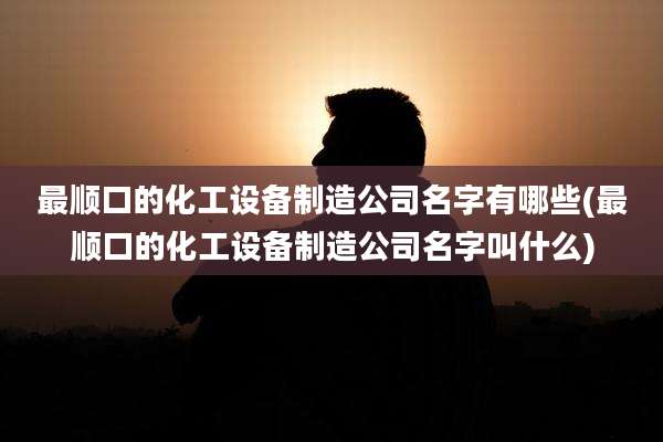 最顺口的化工设备制造公司名字有哪些(最顺口的化工设备制造公司名字叫什么)