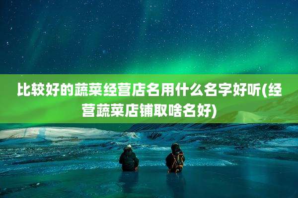 比较好的蔬菜经营店名用什么名字好听(经营蔬菜店铺取啥名好)