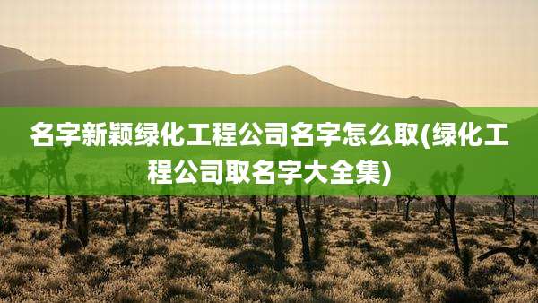 名字新颖绿化工程公司名字怎么取(绿化工程公司取名字大全集)