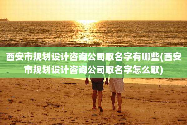 西安市规划设计咨询公司取名字有哪些(西安市规划设计咨询公司取名字怎么取)