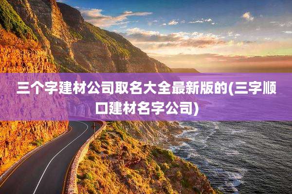 三个字建材公司取名大全最新版的(三字顺口建材名字公司)