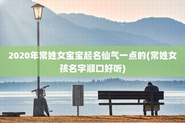 2020年常姓女宝宝起名仙气一点的(常姓女孩名字顺口好听)