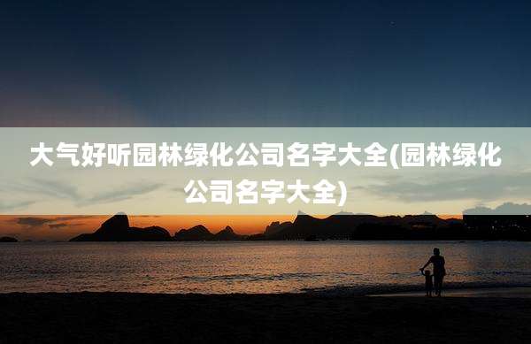 大气好听园林绿化公司名字大全(园林绿化公司名字大全)