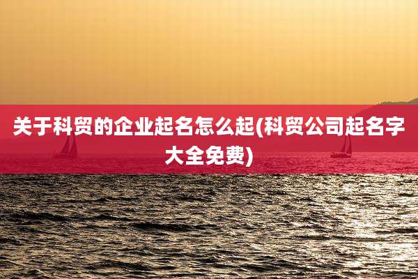 关于科贸的企业起名怎么起(科贸公司起名字大全免费)