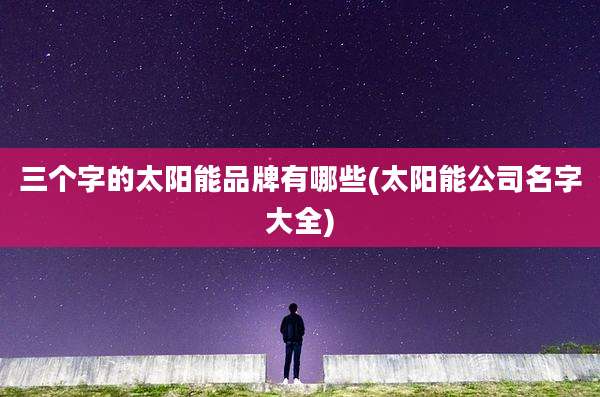 三个字的太阳能品牌有哪些(太阳能公司名字大全)