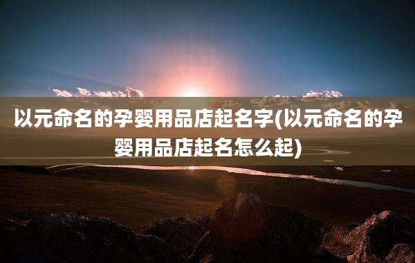 以元命名的孕婴用品店起名字(以元命名的孕婴用品店起名怎么起)