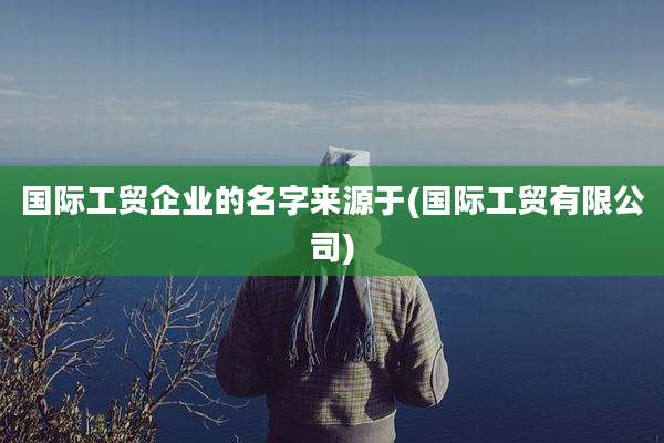 国际工贸企业的名字来源于(国际工贸有限公司)