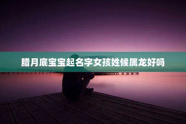 腊月底宝宝起名字女孩姓候属龙好吗