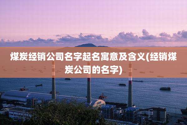 煤炭经销公司名字起名寓意及含义(经销煤炭公司的名字)