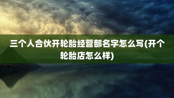 三个人合伙开轮胎经营部名字怎么写(开个轮胎店怎么样)