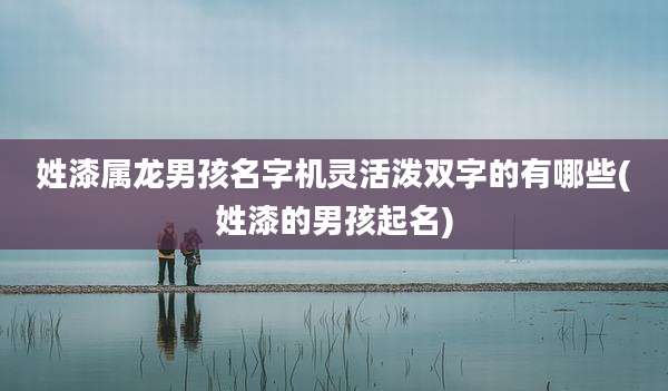 姓漆属龙男孩名字机灵活泼双字的有哪些(姓漆的男孩起名)