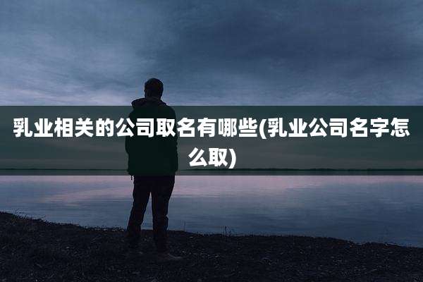 乳业相关的公司取名有哪些(乳业公司名字怎么取)