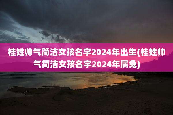 桂姓帅气简洁女孩名字2024年出生(桂姓帅气简洁女孩名字2024年属兔)