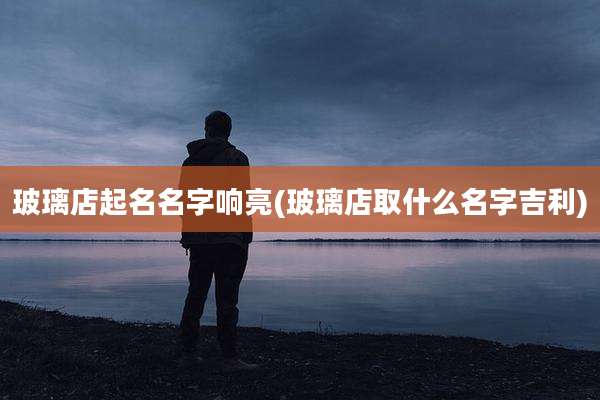 玻璃店起名名字响亮(玻璃店取什么名字吉利)