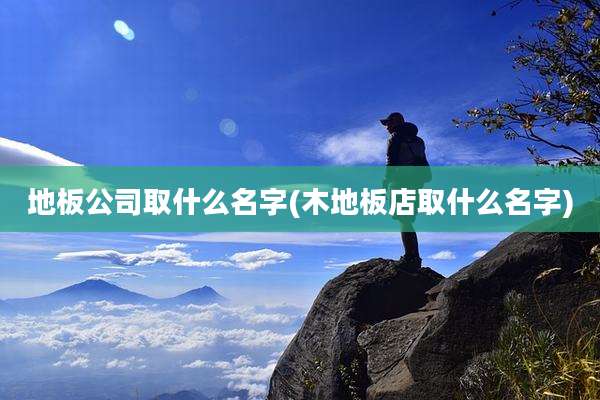 地板公司取什么名字(木地板店取什么名字)