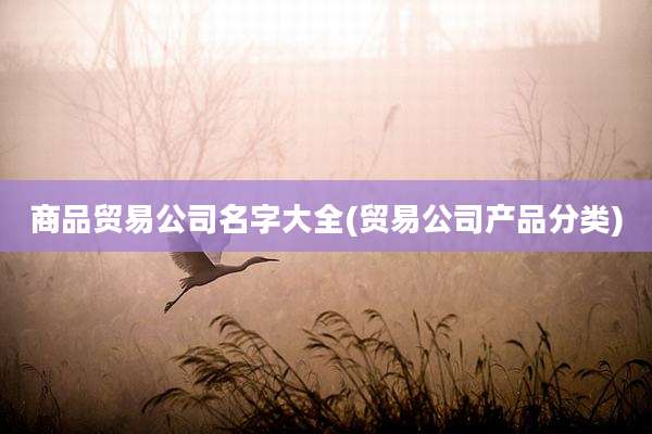 商品贸易公司名字大全(贸易公司产品分类)