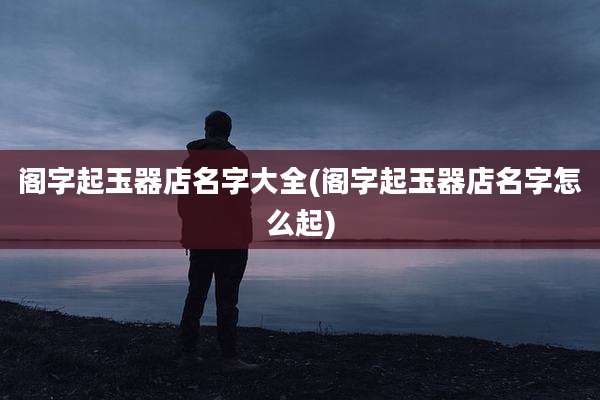 阁字起玉器店名字大全(阁字起玉器店名字怎么起)