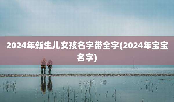 2024年新生儿女孩名字带全字(2024年宝宝名字)