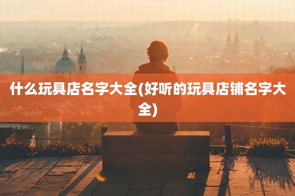 什么玩具店名字大全(好听的玩具店铺名字大全)