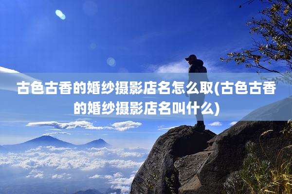 古色古香的婚纱摄影店名怎么取(古色古香的婚纱摄影店名叫什么)