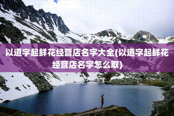 以道字起鲜花经营店名字大全(以道字起鲜花经营店名字怎么取)