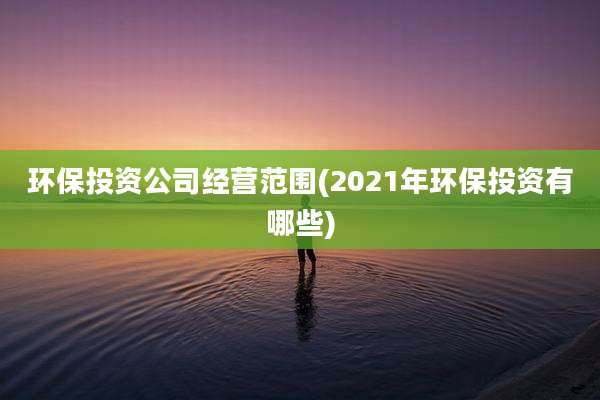 环保投资公司经营范围(2021年环保投资有哪些)