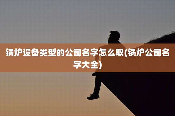锅炉设备类型的公司名字怎么取(锅炉公司名字大全)