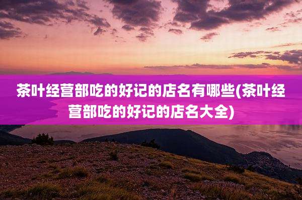 茶叶经营部吃的好记的店名有哪些(茶叶经营部吃的好记的店名大全)