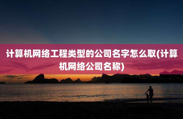 计算机网络工程类型的公司名字怎么取(计算机网络公司名称)