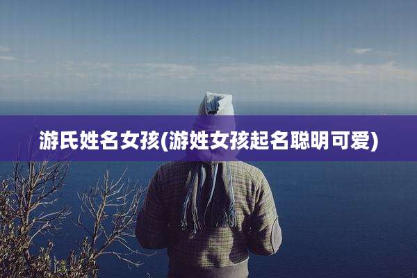 游氏姓名女孩(游姓女孩起名聪明可爱)
