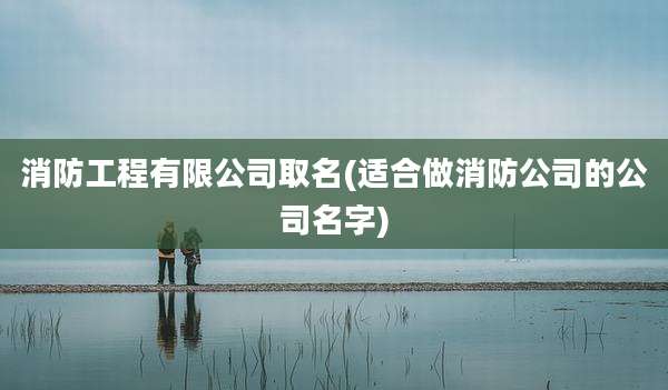 消防工程有限公司取名(适合做消防公司的公司名字)