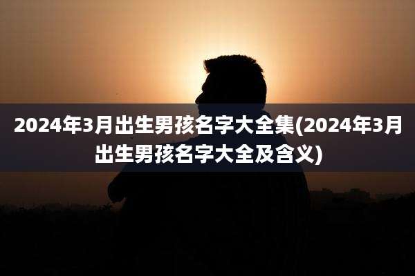 2024年3月出生男孩名字大全集(2024年3月出生男孩名字大全及含义)