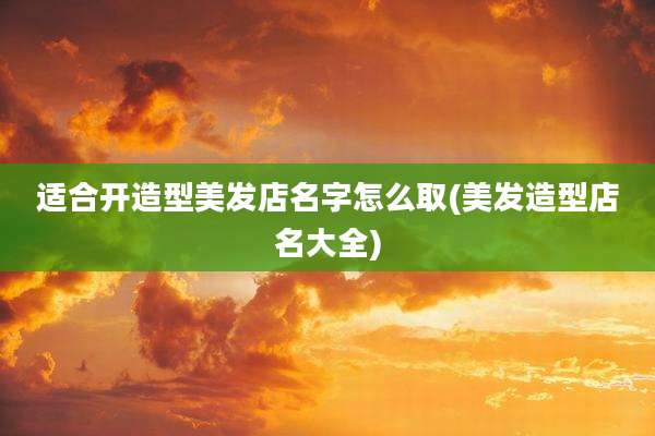 适合开造型美发店名字怎么取(美发造型店名大全)