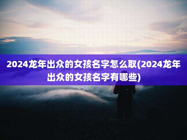 2024龙年出众的女孩名字怎么取(2024龙年出众的女孩名字有哪些)
