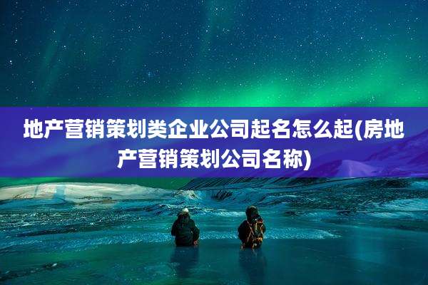 地产营销策划类企业公司起名怎么起(房地产营销策划公司名称)