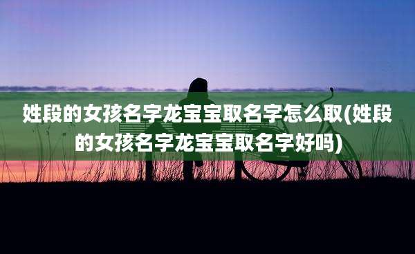 姓段的女孩名字龙宝宝取名字怎么取(姓段的女孩名字龙宝宝取名字好吗)