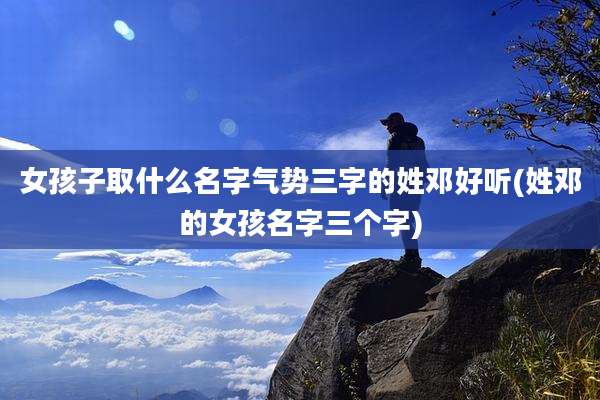 女孩子取什么名字气势三字的姓邓好听(姓邓的女孩名字三个字)