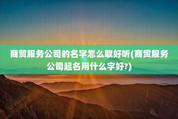 商贸服务公司的名字怎么取好听(商贸服务公司起名用什么字好?)